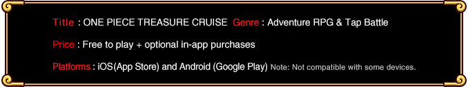 Title: ONE PIECE TREASURE CRUISE  Genre: Adventure RPG & Tap Battle Price: Free to play + optional in-app purchases Platforms: iOS (App Store) and Android (Google Play) Note: Not compatible with some devices.