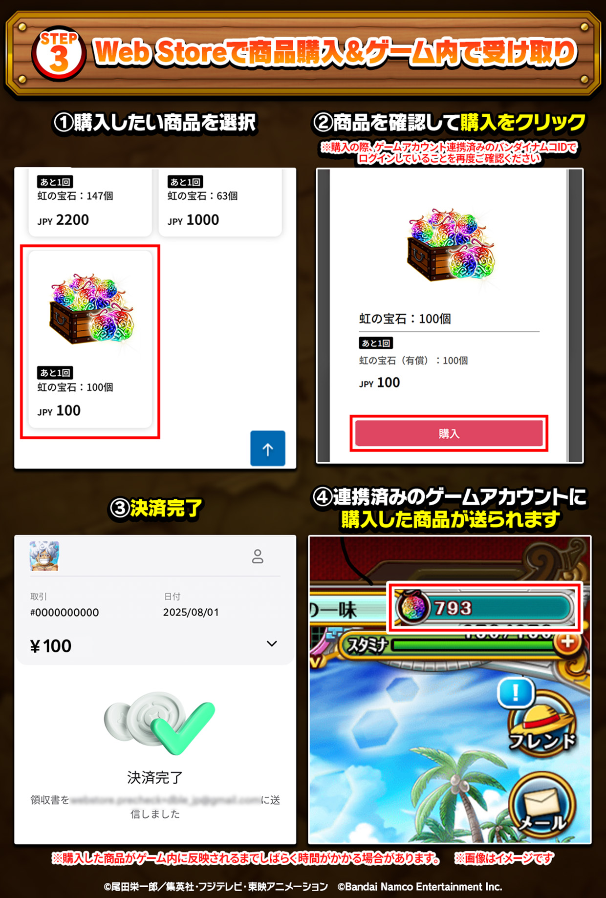 STEP3 Web Storeで商品購入&ゲーム内受け取り ①購入したい商品を選択 ②商品を確認して購入をクリック ※購入の際、ゲームアカウント連携済みのバンダイナムコIDでログインしていることを再度ご確認ください ③決済完了 ④連携済みのゲームアカウントに購入した商品が送られます ※購入した商品がゲーム内に反映されるまでしばらく時間がかかる場合があります。 ※画像はイメージです。